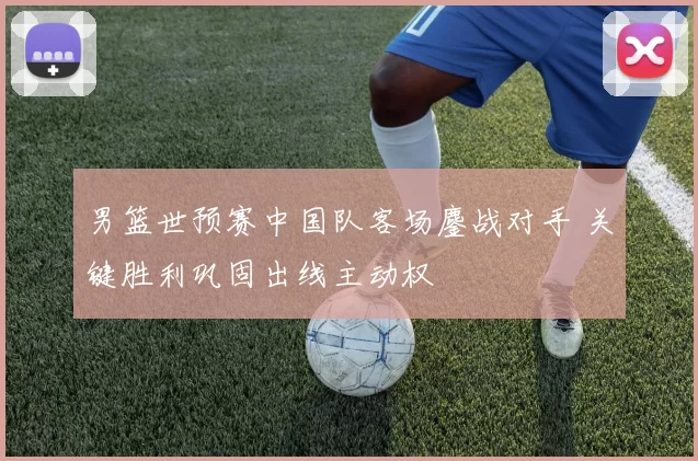 男篮世预赛中国队客场鏖战对手 关键胜利巩固出线主动权