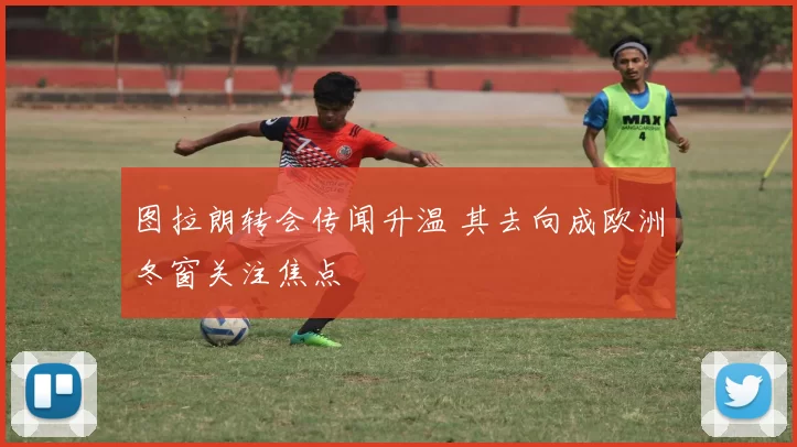 图拉朗转会传闻升温 其去向成欧洲冬窗关注焦点