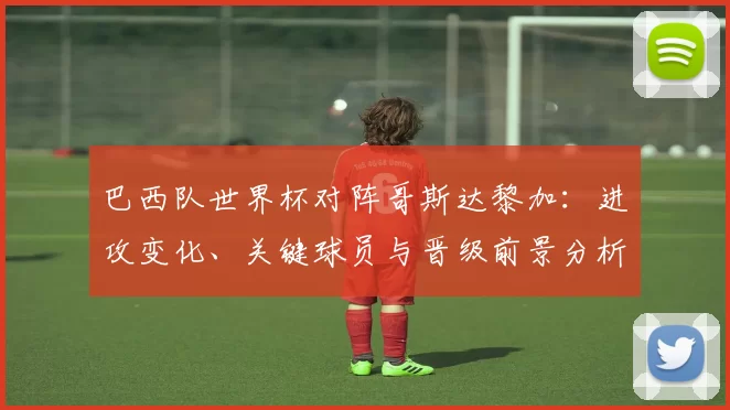 巴西队世界杯对阵哥斯达黎加：进攻变化、关键球员与晋级前景分析