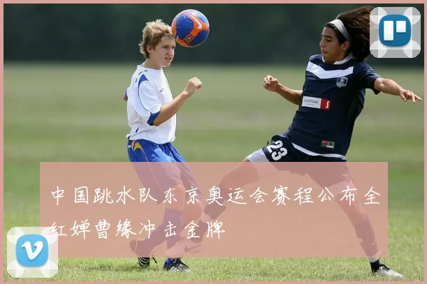 中国跳水队东京奥运会赛程公布全红婵曹缘冲击金牌