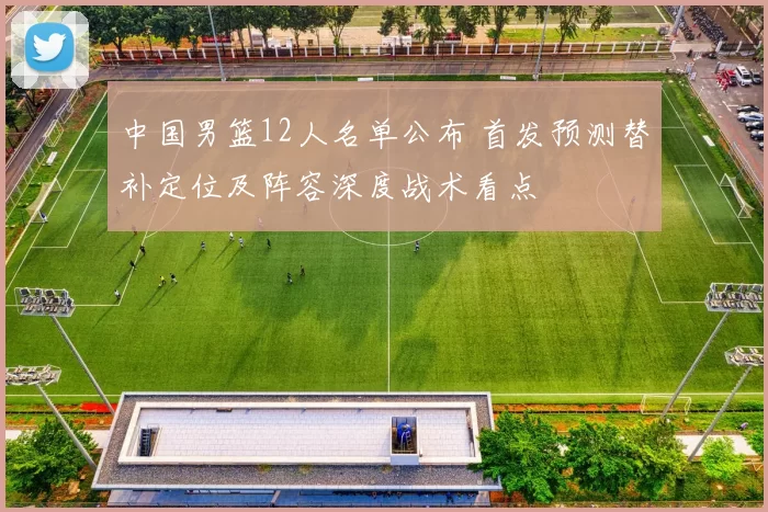 中国男篮12人名单公布 首发预测替补定位及阵容深度战术看点
