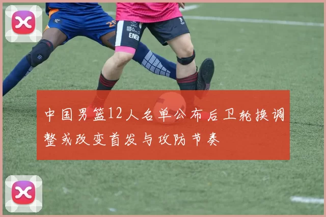 中国男篮12人名单公布后卫轮换调整或改变首发与攻防节奏