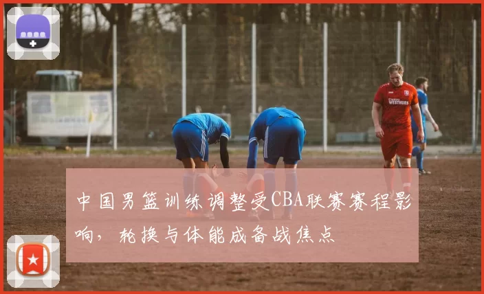 中国男篮训练调整受CBA联赛赛程影响，轮换与体能成备战焦点