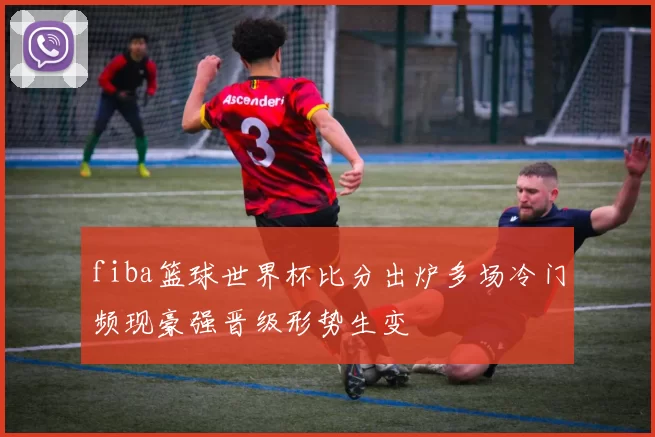 fiba篮球世界杯比分出炉多场冷门频现豪强晋级形势生变