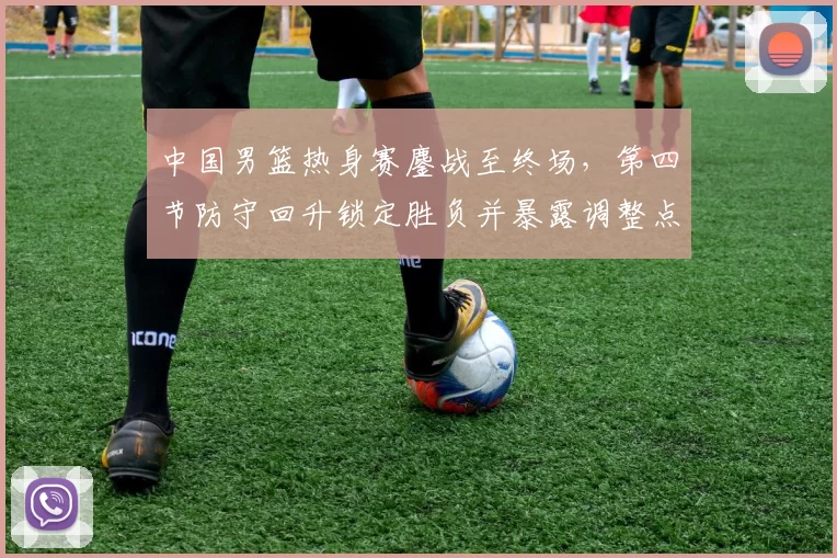 中国男篮热身赛鏖战至终场，第四节防守回升锁定胜负并暴露调整点