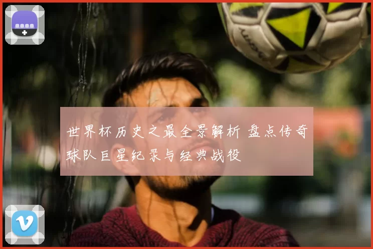 世界杯历史之最全景解析 盘点传奇球队巨星纪录与经典战役