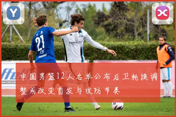 中国男篮12人名单公布后卫轮换调整或改变首发与攻防节奏
