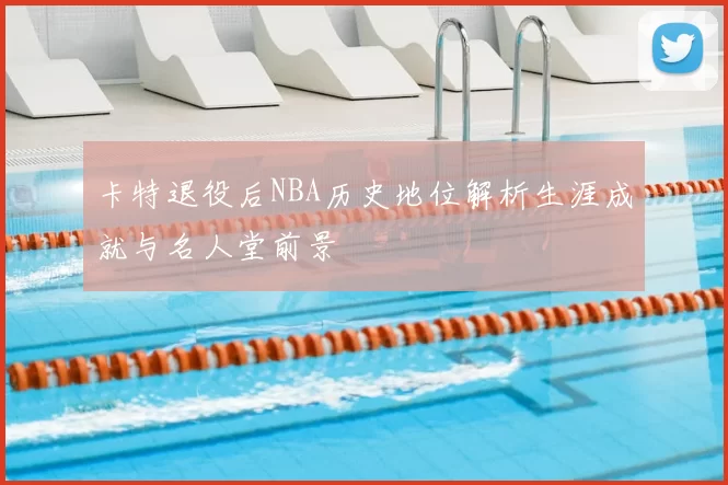 卡特退役后NBA历史地位解析生涯成就与名人堂前景