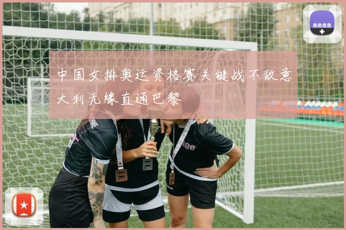 中国女排奥运资格赛关键战不敌意大利无缘直通巴黎