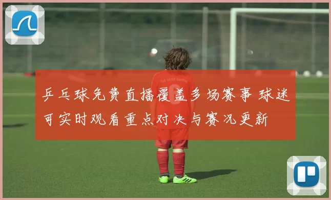 乒乓球免费直播覆盖多场赛事 球迷可实时观看重点对决与赛况更新