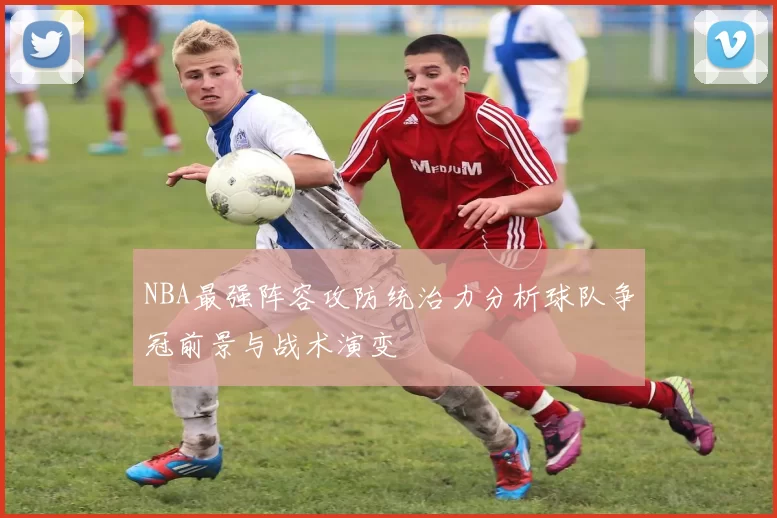 NBA最强阵容攻防统治力分析球队争冠前景与战术演变