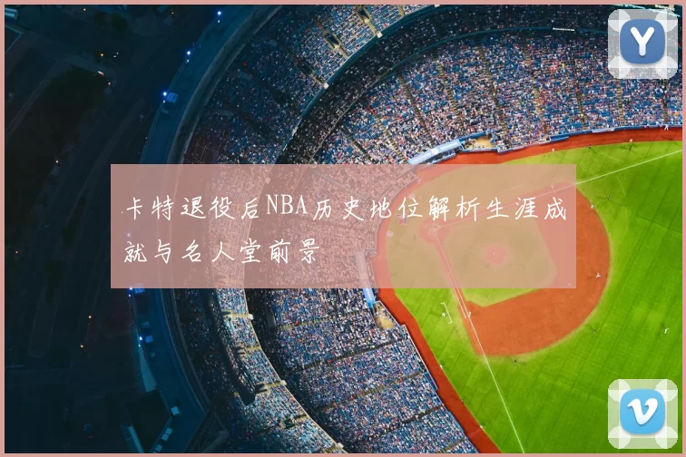 卡特退役后NBA历史地位解析生涯成就与名人堂前景