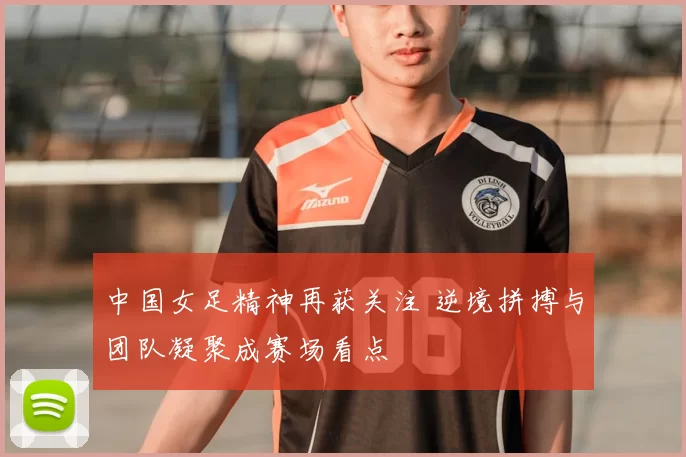 中国女足精神再获关注 逆境拼搏与团队凝聚成赛场看点