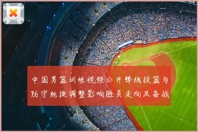 中国男篮训练视频公开锋线投篮与防守轮换调整影响胜负走向及备战安排