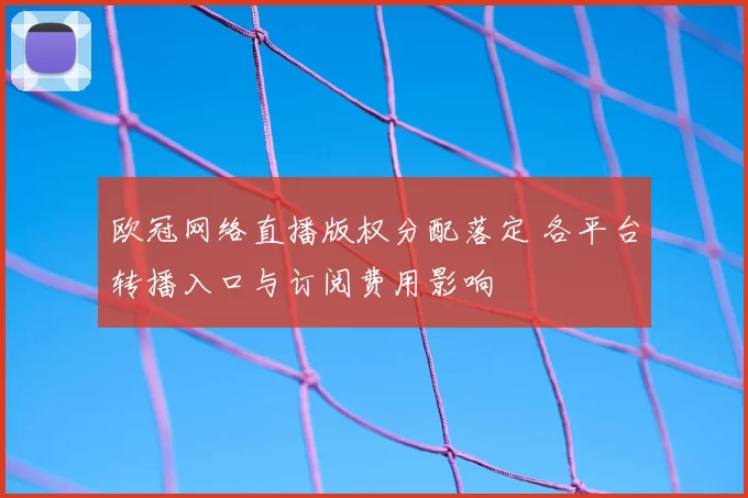 欧冠网络直播版权分配落定 各平台转播入口与订阅费用影响