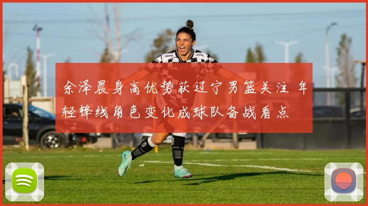 余泽晨身高优势获辽宁男篮关注 年轻锋线角色变化成球队备战看点