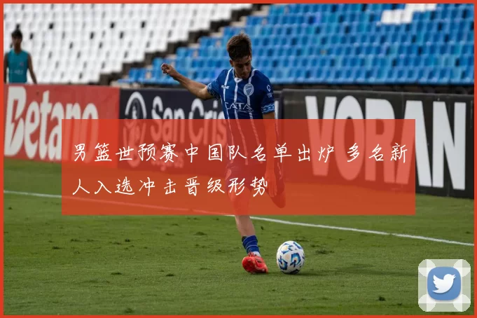 男篮世预赛中国队名单出炉 多名新人入选冲击晋级形势