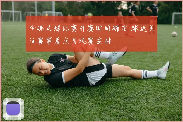 今晚足球比赛开赛时间确定 球迷关注赛事看点与观赛安排