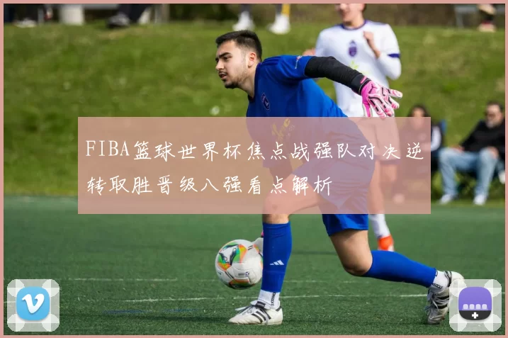 FIBA篮球世界杯焦点战强队对决逆转取胜晋级八强看点解析