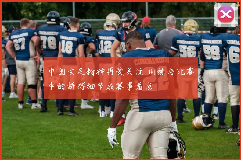 中国女足精神再受关注 训练与比赛中的拼搏细节成赛事看点