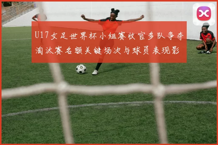 U17女足世界杯小组赛收官多队争夺淘汰赛名额关键场次与球员表现影响晋级
