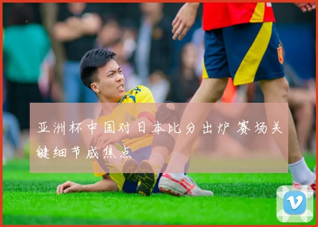 亚洲杯中国对日本比分出炉 赛场关键细节成焦点