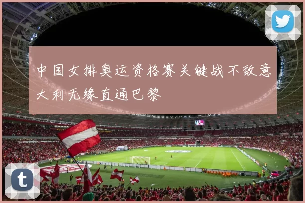 中国女排奥运资格赛关键战不敌意大利无缘直通巴黎