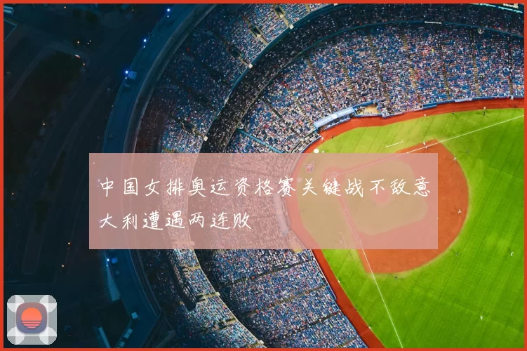 中国女排奥运资格赛关键战不敌意大利遭遇两连败