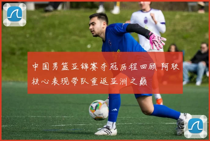 中国男篮亚锦赛夺冠历程回顾 阿联核心表现带队重返亚洲之巅