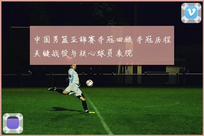 中国男篮亚锦赛夺冠回顾 夺冠历程关键战役与核心球员表现