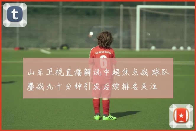 山东卫视直播解说中超焦点战 球队鏖战九十分钟引发后续排名关注