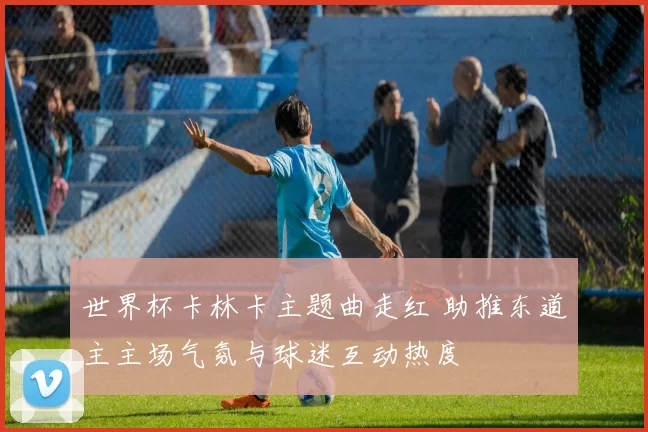 世界杯卡林卡主题曲走红 助推东道主主场气氛与球迷互动热度
