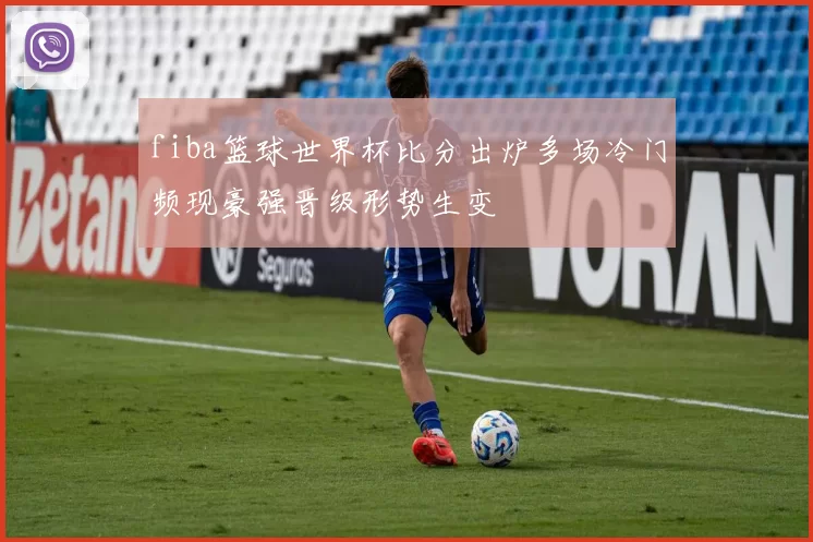 fiba篮球世界杯比分出炉多场冷门频现豪强晋级形势生变