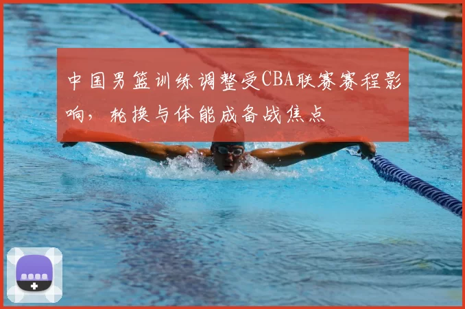 中国男篮训练调整受CBA联赛赛程影响，轮换与体能成备战焦点