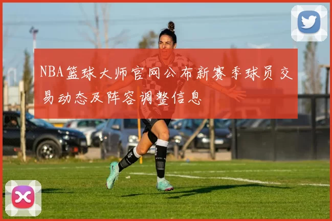NBA篮球大师官网公布新赛季球员交易动态及阵容调整信息