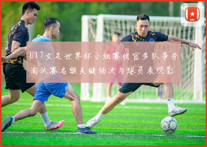 U17女足世界杯小组赛收官多队争夺淘汰赛名额关键场次与球员表现影响晋级