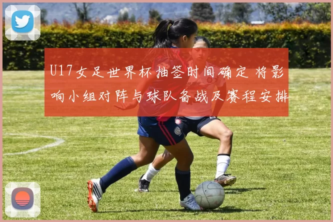U17女足世界杯抽签时间确定 将影响小组对阵与球队备战及赛程安排