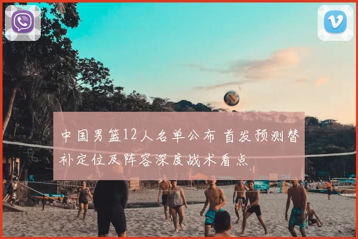 中国男篮12人名单公布 首发预测替补定位及阵容深度战术看点