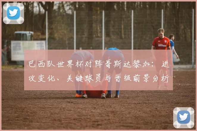 巴西队世界杯对阵哥斯达黎加：进攻变化、关键球员与晋级前景分析