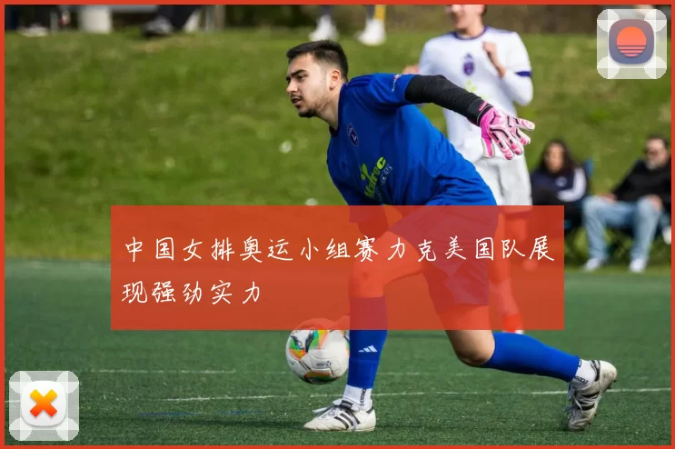 中国女排奥运小组赛力克美国队展现强劲实力