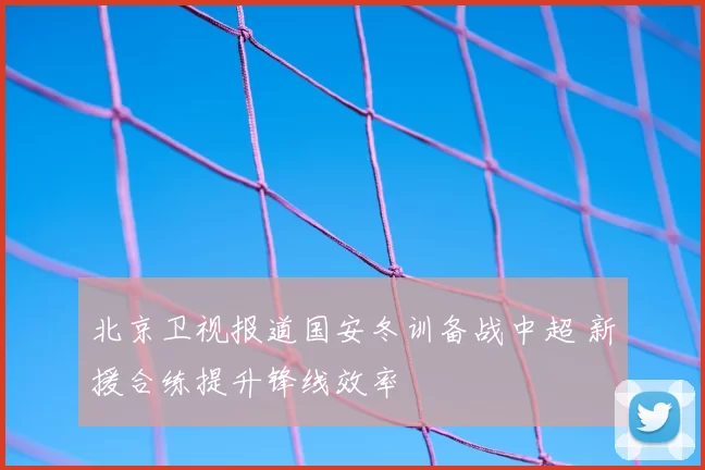 北京卫视报道国安冬训备战中超 新援合练提升锋线效率