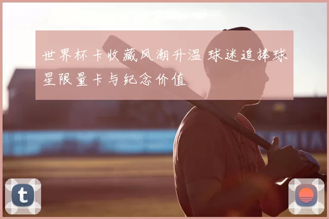 世界杯卡收藏风潮升温 球迷追捧球星限量卡与纪念价值
