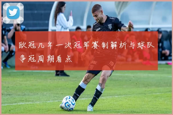 欧冠几年一次冠军赛制解析与球队争冠周期看点