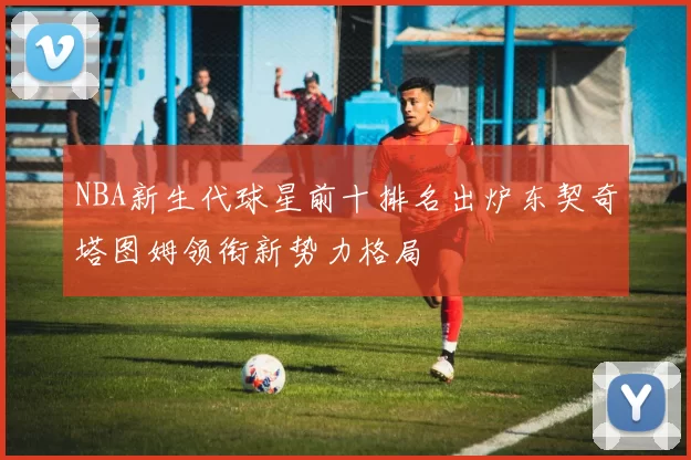 NBA新生代球星前十排名出炉东契奇塔图姆领衔新势力格局