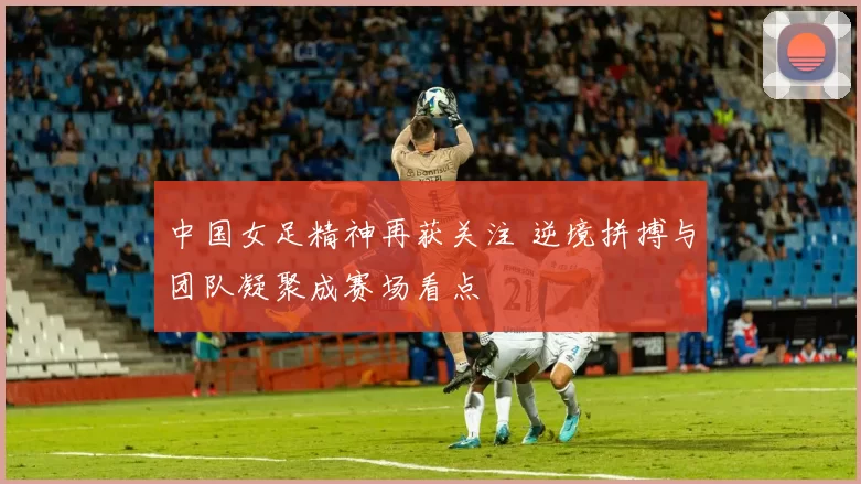 中国女足精神再获关注 逆境拼搏与团队凝聚成赛场看点