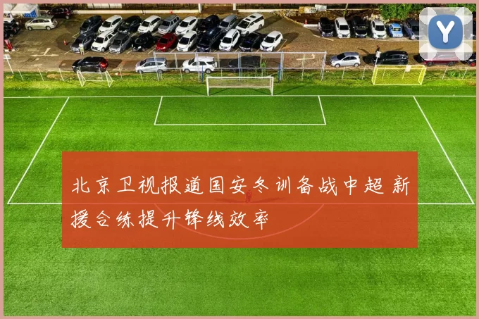 北京卫视报道国安冬训备战中超 新援合练提升锋线效率