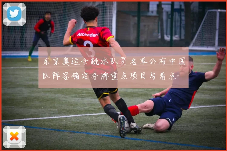 东京奥运会跳水队员名单公布中国队阵容确定夺牌重点项目与看点