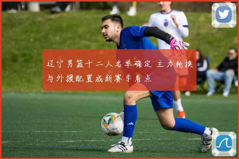 辽宁男篮十二人名单确定 主力轮换与外援配置成新赛季看点