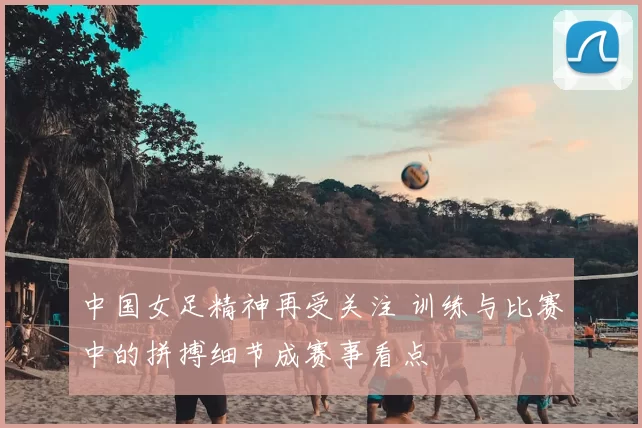 中国女足精神再受关注 训练与比赛中的拼搏细节成赛事看点