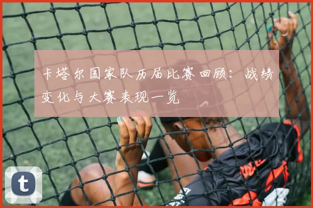 卡塔尔国家队历届比赛回顾：战绩变化与大赛表现一览
